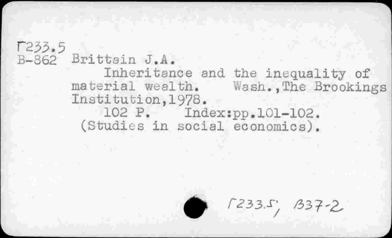 ﻿F233.5
B-862 Brittain J.A.
Inheritance and the inequality of material wealth. Wash.,The Brooking Institution,I97S.
102 P. Index:pp.101-102. (Studies in social economics).
